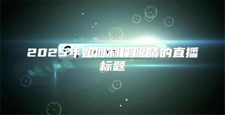 2025年如何制作吸睛的直播标题