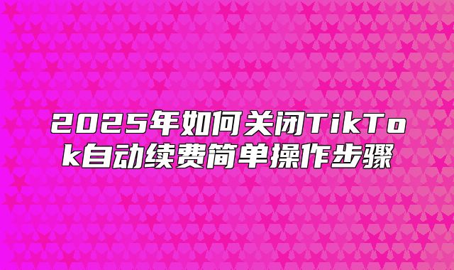 2025年如何关闭TikTok自动续费简单操作步骤