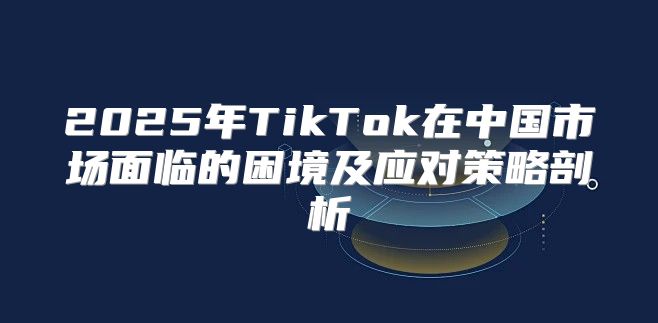 2025年TikTok在中国市场面临的困境及应对策略剖析