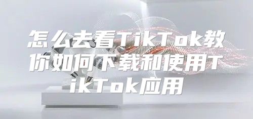 怎么去看TikTok教你如何下载和使用TikTok应用
