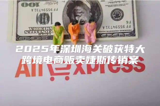2025年深圳海关破获特大跨境电商贩卖婕斯传销案