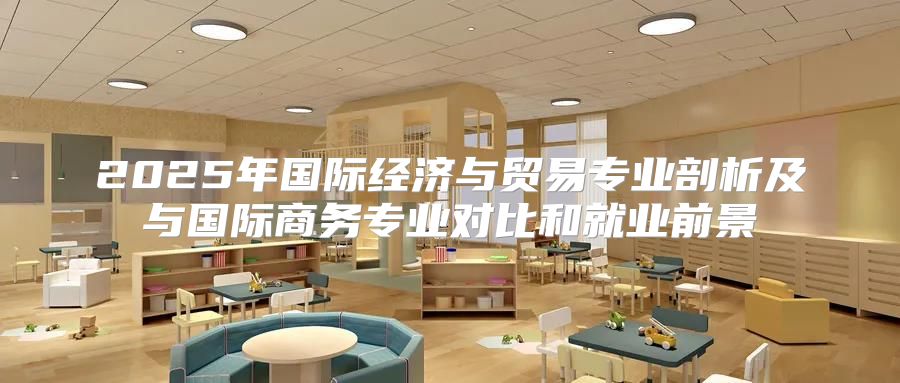 2025年国际经济与贸易专业剖析及与国际商务专业对比和就业前景