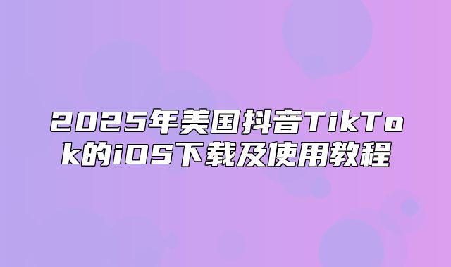 2025年美国抖音TikTok的iOS下载及使用教程