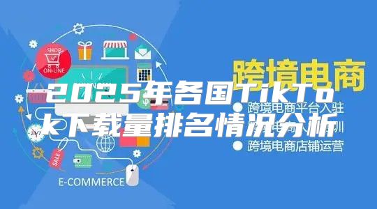 2025年各国TikTok下载量排名情况分析