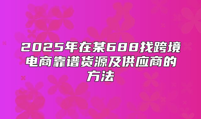 2025年在某688找跨境电商靠谱货源及供应商的方法