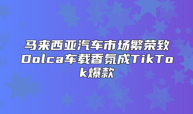 马来西亚汽车市场繁荣致Dolca车载香氛成TikTok爆款