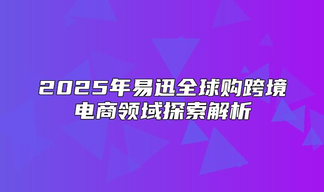 2025年易迅全球购跨境电商领域探索解析