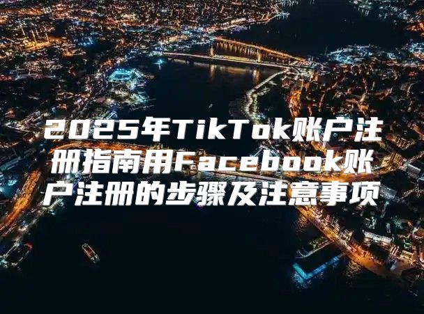 2025年TikTok账户注册指南用Facebook账户注册的步骤及注意事项