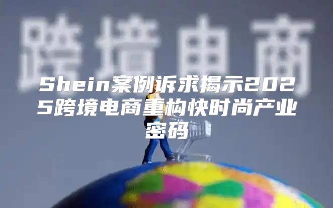 Shein案例诉求揭示2025跨境电商重构快时尚产业密码