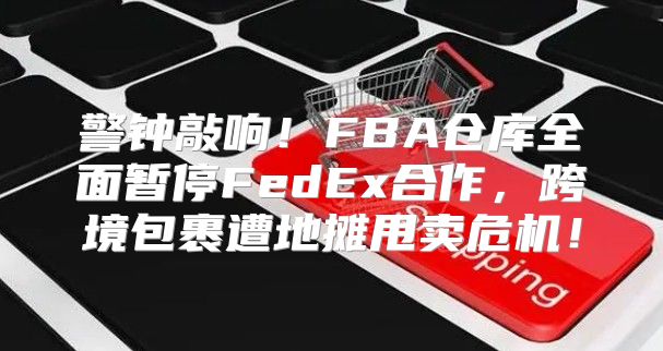 警钟敲响！FBA仓库全面暂停FedEx合作，跨境包裹遭地摊甩卖危机！