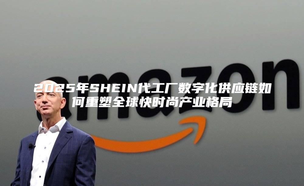 2025年SHEIN代工厂数字化供应链如何重塑全球快时尚产业格局