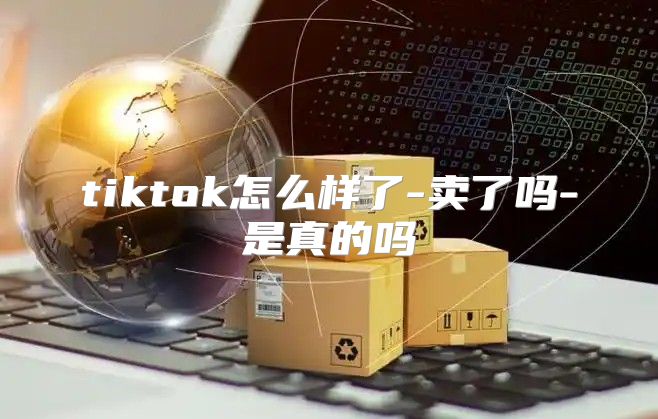 tiktok怎么样了-卖了吗-是真的吗