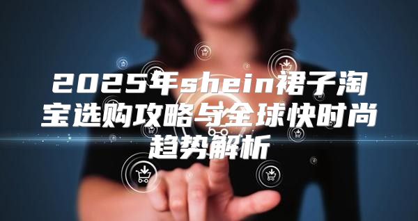 2025年shein裙子淘宝选购攻略与全球快时尚趋势解析
