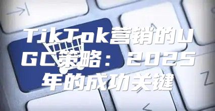TikTok营销的UGC策略：2025年的成功关键