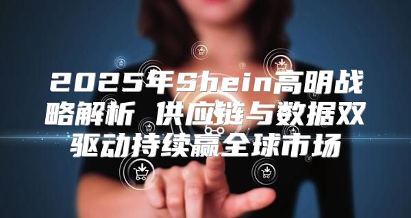 2025年Shein高明战略解析 供应链与数据双驱动持续赢全球市场