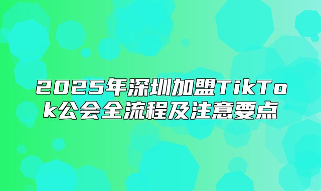 2025年深圳加盟TikTok公会全流程及注意要点
