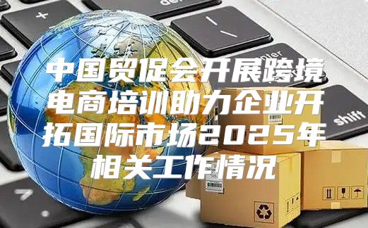 中国贸促会开展跨境电商培训助力企业开拓国际市场2025年相关工作情况