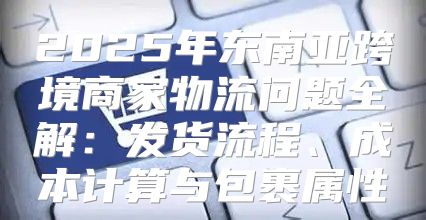 2025年东南亚跨境商家物流问题全解：发货流程、成本计算与包裹属性