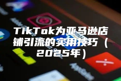 TikTok为亚马逊店铺引流的实用技巧2025年