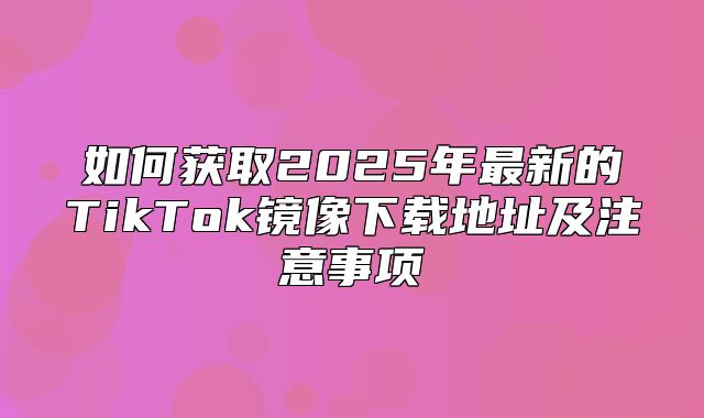 如何获取2025年最新的TikTok镜像下载地址及注意事项