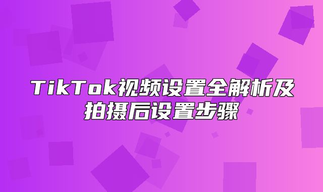TikTok视频设置全解析及拍摄后设置步骤