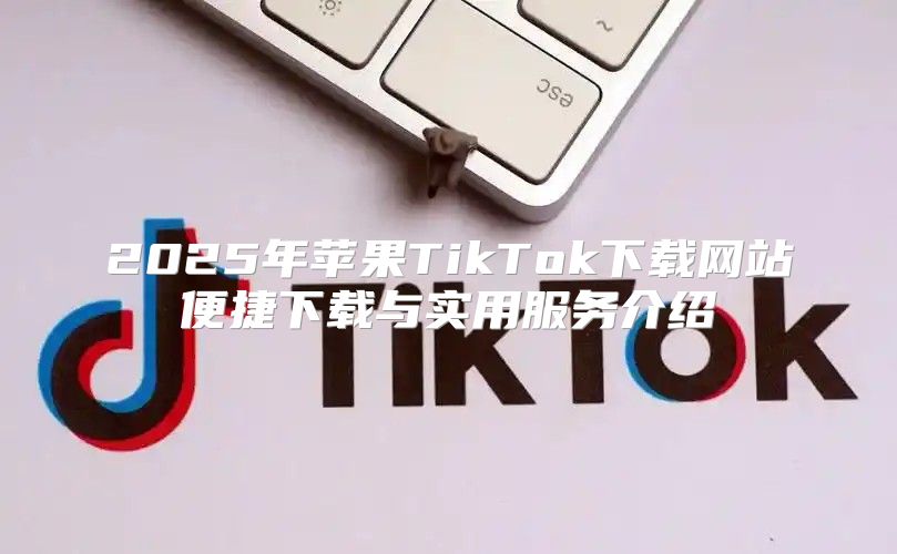 2025年苹果TikTok下载网站便捷下载与实用服务介绍