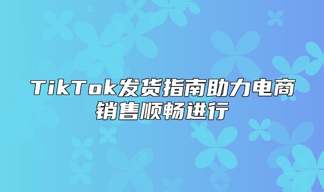 TikTok发货指南助力电商销售顺畅进行