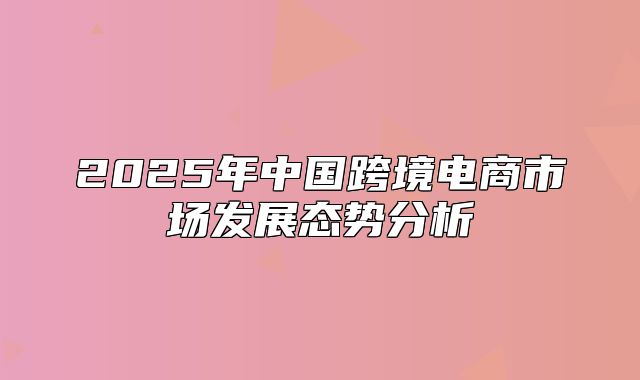 2025年中国跨境电商市场发展态势分析