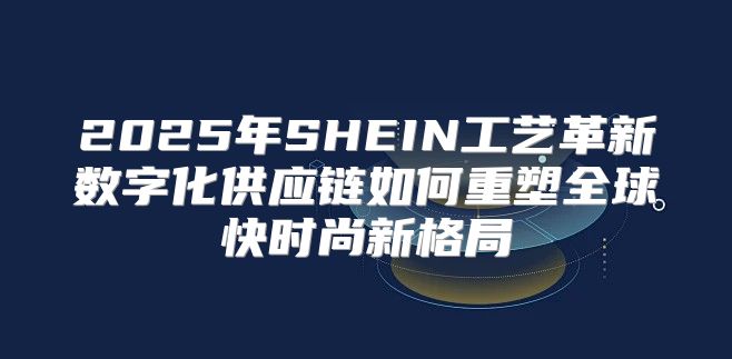 2025年SHEIN工艺革新数字化供应链如何重塑全球快时尚新格局