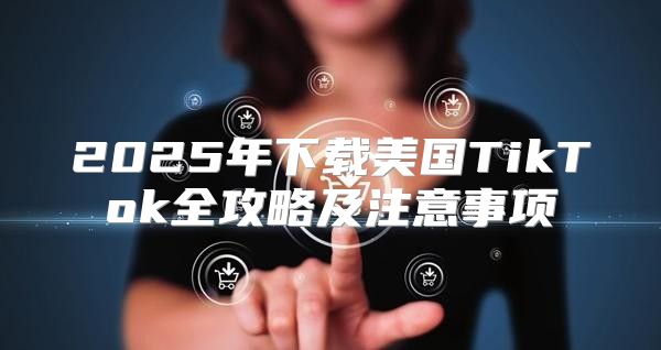 2025年下载美国TikTok全攻略及注意事项
