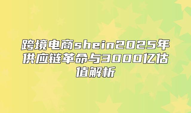 跨境电商shein2025年供应链革命与3000亿估值解析
