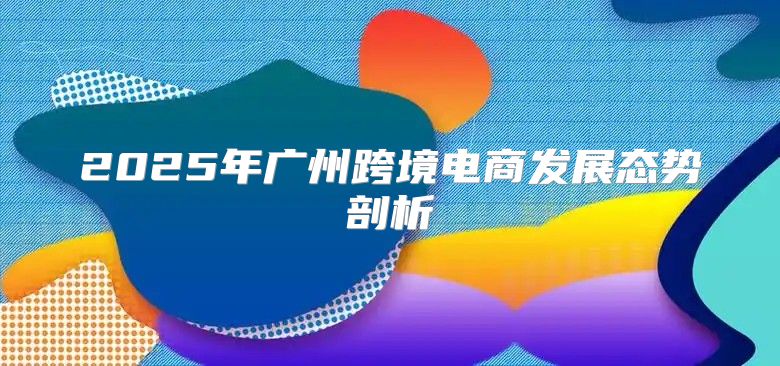 2025年广州跨境电商发展态势剖析