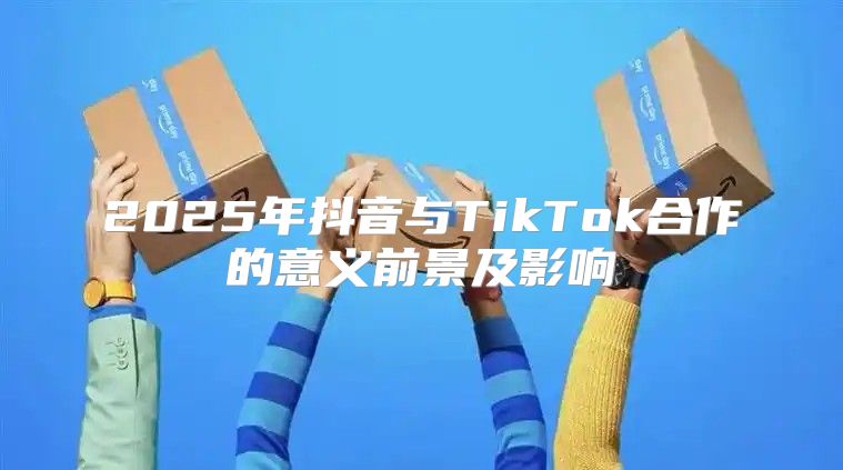 2025年抖音与TikTok合作的意义前景及影响