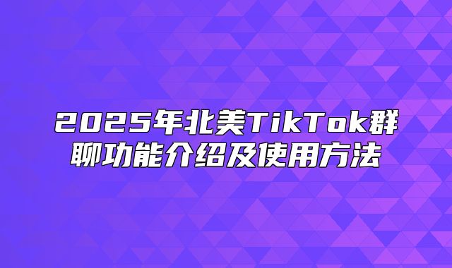 2025年北美TikTok群聊功能介绍及使用方法