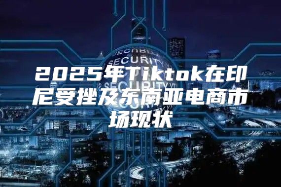 2025年Tiktok在印尼受挫及东南亚电商市场现状