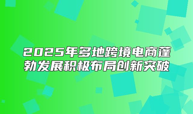 2025年多地跨境电商蓬勃发展积极布局创新突破