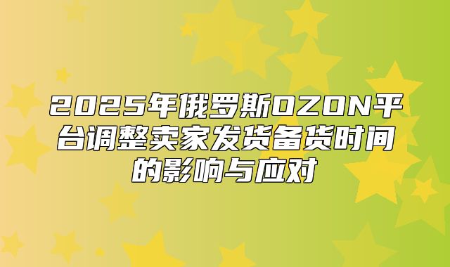 2025年俄罗斯OZON平台调整卖家发货备货时间的影响与应对