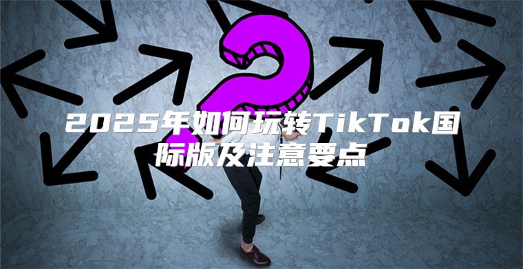 2025年如何玩转TikTok国际版及注意要点
