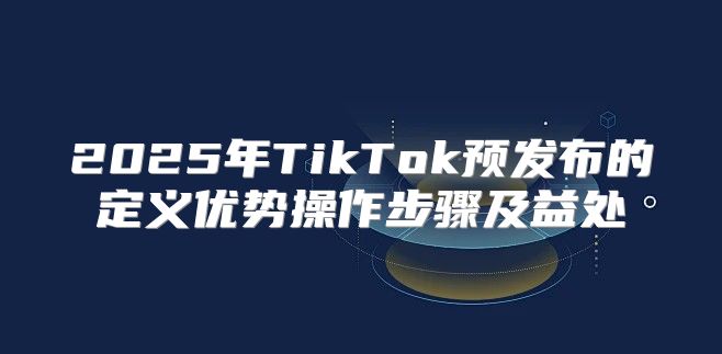2025年TikTok预发布的定义优势操作步骤及益处
