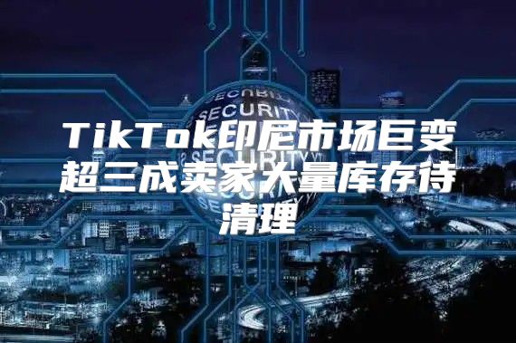 TikTok印尼市场巨变超三成卖家大量库存待清理