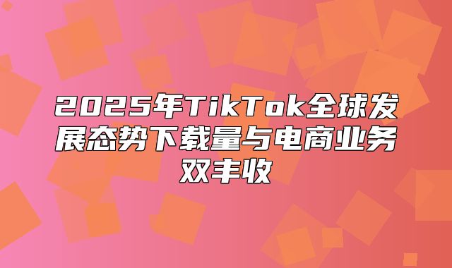 2025年TikTok全球发展态势下载量与电商业务双丰收
