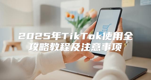 2025年TikTok使用全攻略教程及注意事项