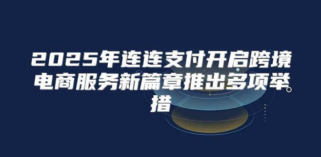 2025年连连支付开启跨境电商服务新篇章推出多项举措