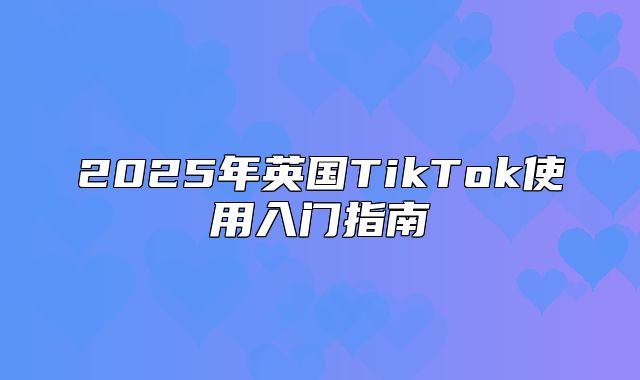 2025年英国TikTok使用入门指南