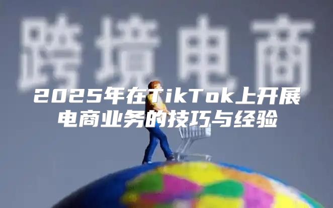 2025年在TikTok上开展电商业务的技巧与经验