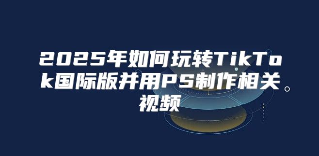 2025年如何玩转TikTok国际版并用PS制作相关视频