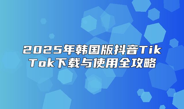 2025年韩国版抖音TikTok下载与使用全攻略