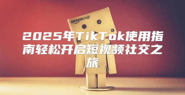 2025年TikTok使用指南轻松开启短视频社交之旅