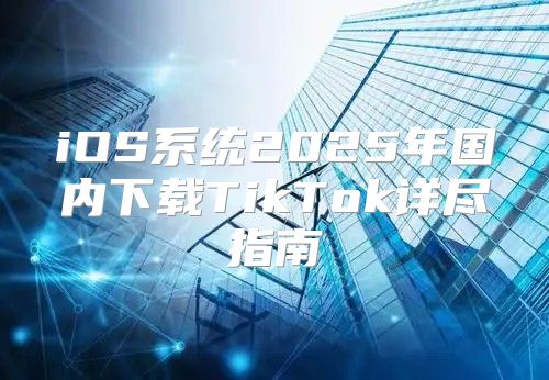 iOS系统2025年国内下载TikTok详尽指南