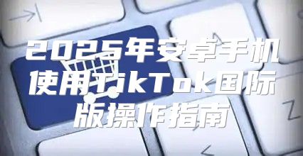 2025年安卓手机使用TikTok国际版操作指南